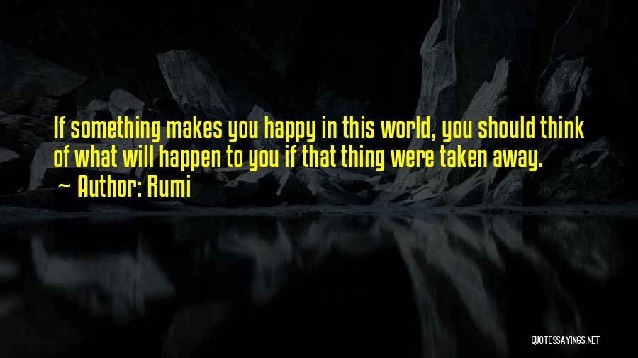 Rumi Quotes: If Something Makes You Happy In This World, You Should Think Of What Will Happen To You If That Thing