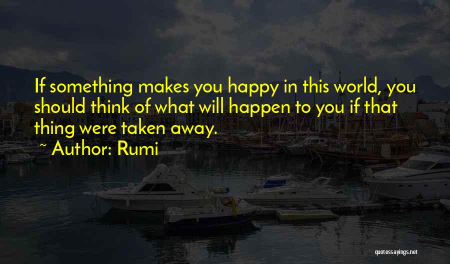 Rumi Quotes: If Something Makes You Happy In This World, You Should Think Of What Will Happen To You If That Thing