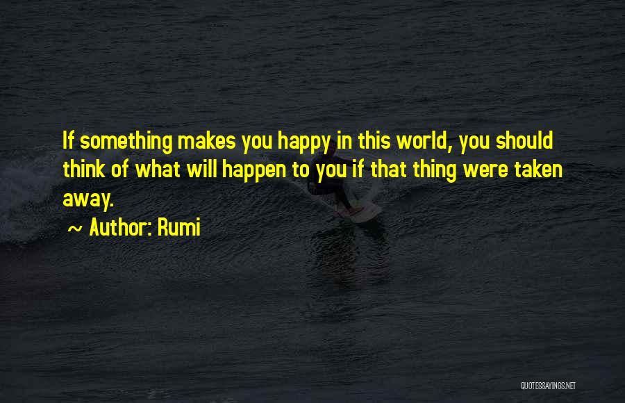 Rumi Quotes: If Something Makes You Happy In This World, You Should Think Of What Will Happen To You If That Thing