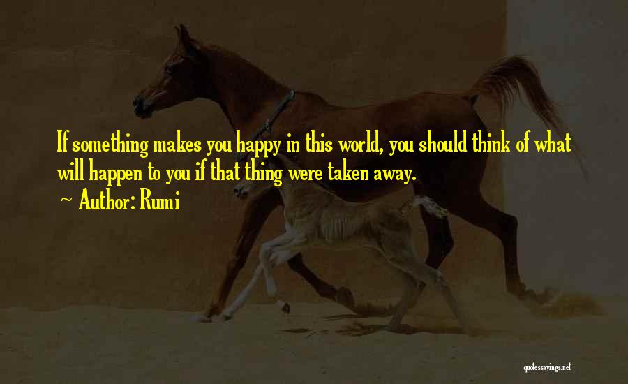 Rumi Quotes: If Something Makes You Happy In This World, You Should Think Of What Will Happen To You If That Thing