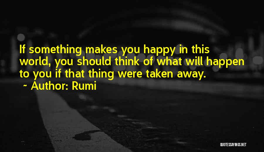 Rumi Quotes: If Something Makes You Happy In This World, You Should Think Of What Will Happen To You If That Thing