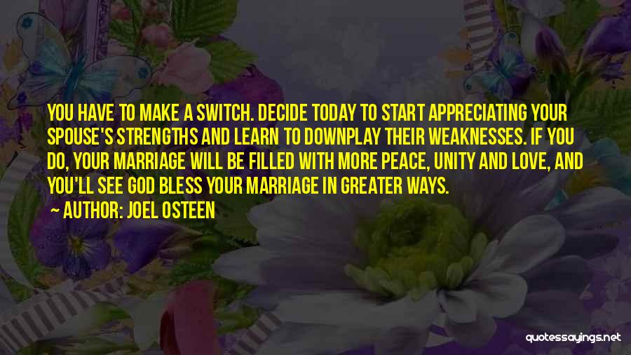 Joel Osteen Quotes: You Have To Make A Switch. Decide Today To Start Appreciating Your Spouse's Strengths And Learn To Downplay Their Weaknesses.