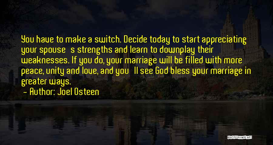 Joel Osteen Quotes: You Have To Make A Switch. Decide Today To Start Appreciating Your Spouse's Strengths And Learn To Downplay Their Weaknesses.