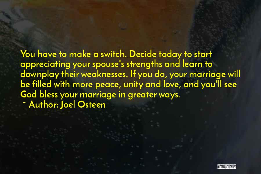 Joel Osteen Quotes: You Have To Make A Switch. Decide Today To Start Appreciating Your Spouse's Strengths And Learn To Downplay Their Weaknesses.
