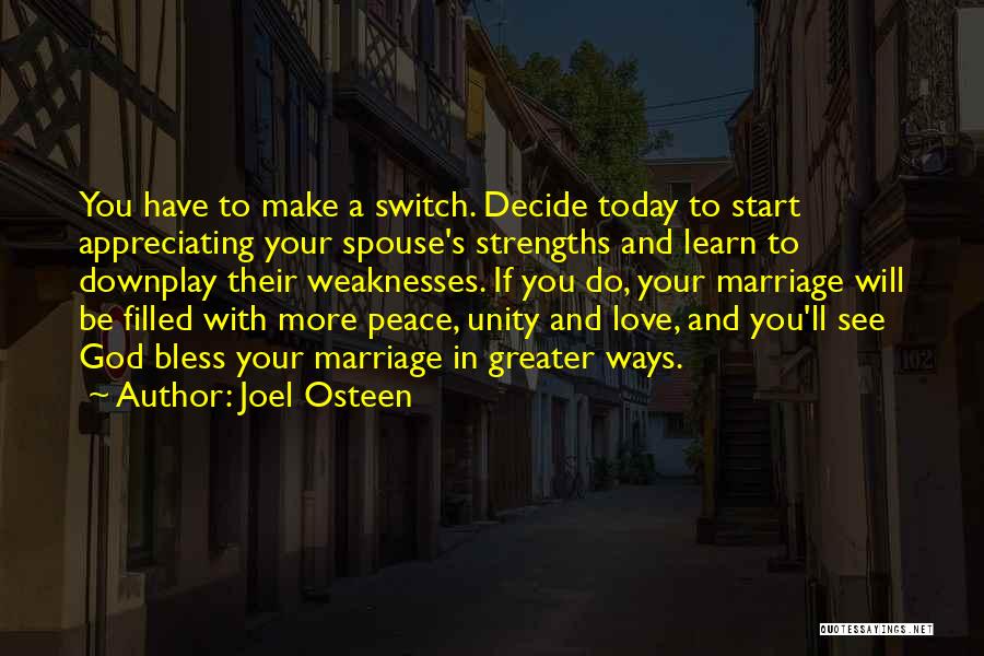 Joel Osteen Quotes: You Have To Make A Switch. Decide Today To Start Appreciating Your Spouse's Strengths And Learn To Downplay Their Weaknesses.