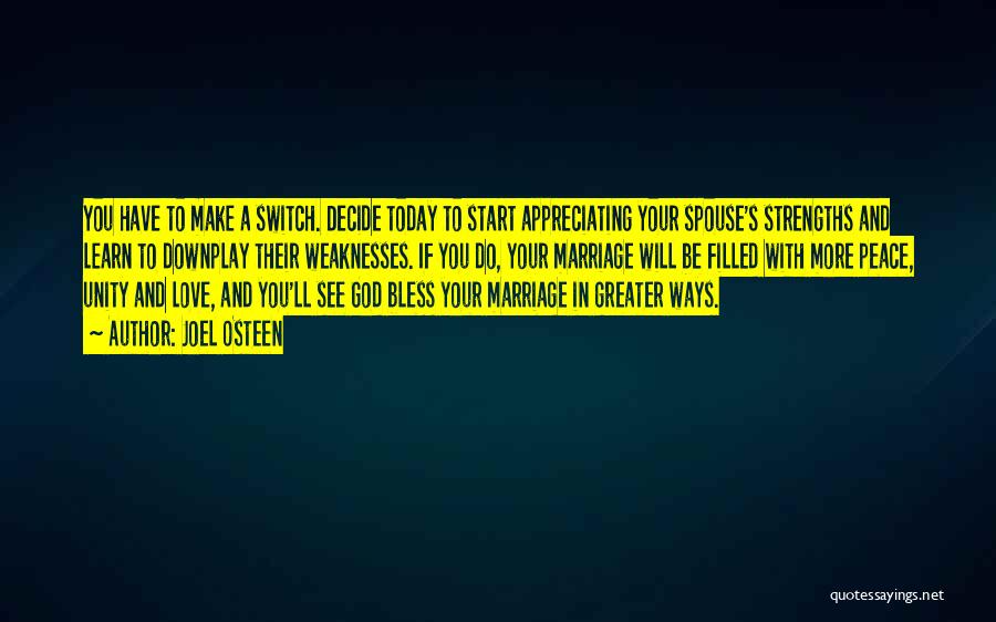 Joel Osteen Quotes: You Have To Make A Switch. Decide Today To Start Appreciating Your Spouse's Strengths And Learn To Downplay Their Weaknesses.