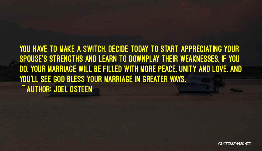 Joel Osteen Quotes: You Have To Make A Switch. Decide Today To Start Appreciating Your Spouse's Strengths And Learn To Downplay Their Weaknesses.