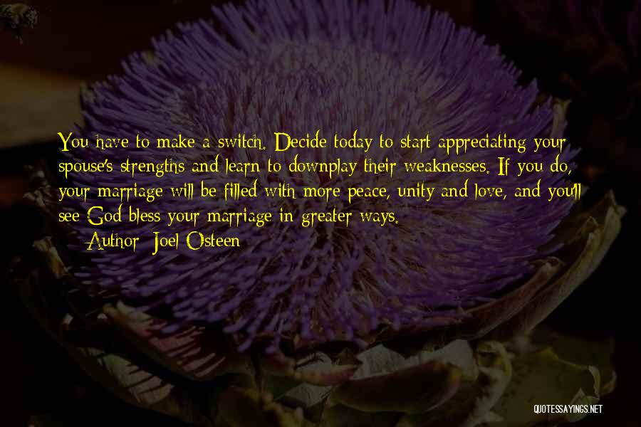 Joel Osteen Quotes: You Have To Make A Switch. Decide Today To Start Appreciating Your Spouse's Strengths And Learn To Downplay Their Weaknesses.