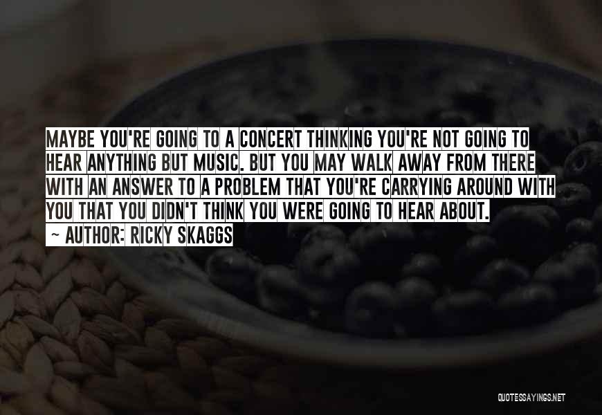 Ricky Skaggs Quotes: Maybe You're Going To A Concert Thinking You're Not Going To Hear Anything But Music. But You May Walk Away