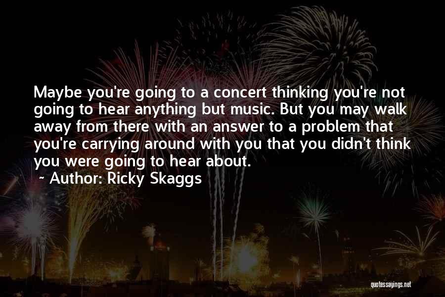 Ricky Skaggs Quotes: Maybe You're Going To A Concert Thinking You're Not Going To Hear Anything But Music. But You May Walk Away