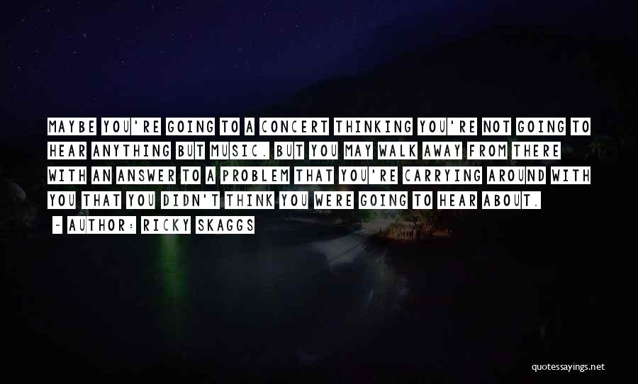 Ricky Skaggs Quotes: Maybe You're Going To A Concert Thinking You're Not Going To Hear Anything But Music. But You May Walk Away