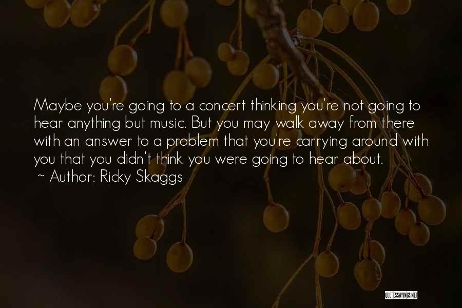 Ricky Skaggs Quotes: Maybe You're Going To A Concert Thinking You're Not Going To Hear Anything But Music. But You May Walk Away