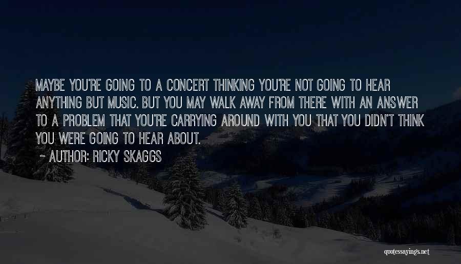 Ricky Skaggs Quotes: Maybe You're Going To A Concert Thinking You're Not Going To Hear Anything But Music. But You May Walk Away