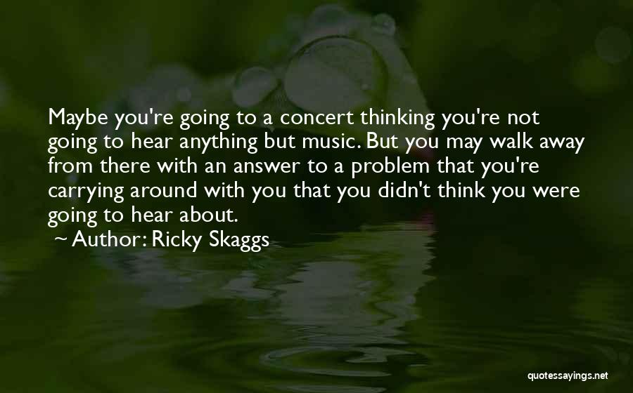 Ricky Skaggs Quotes: Maybe You're Going To A Concert Thinking You're Not Going To Hear Anything But Music. But You May Walk Away