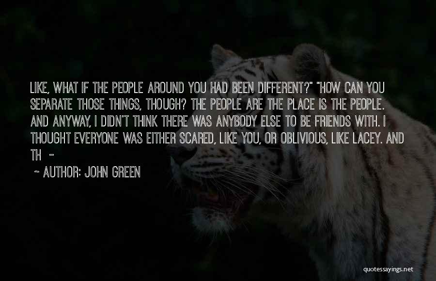 John Green Quotes: Like, What If The People Around You Had Been Different? How Can You Separate Those Things, Though? The People Are