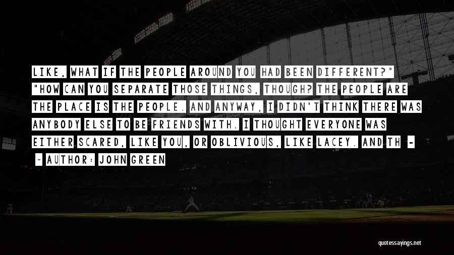 John Green Quotes: Like, What If The People Around You Had Been Different? How Can You Separate Those Things, Though? The People Are