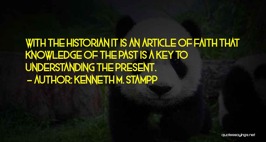 Kenneth M. Stampp Quotes: With The Historian It Is An Article Of Faith That Knowledge Of The Past Is A Key To Understanding The