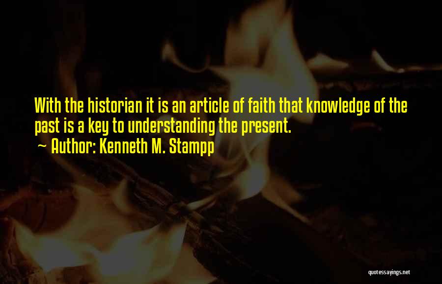 Kenneth M. Stampp Quotes: With The Historian It Is An Article Of Faith That Knowledge Of The Past Is A Key To Understanding The