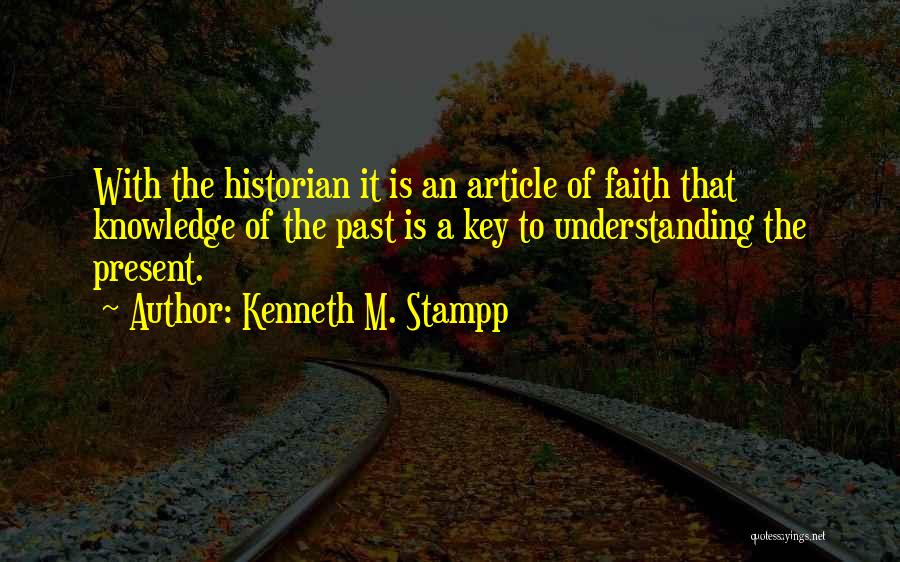 Kenneth M. Stampp Quotes: With The Historian It Is An Article Of Faith That Knowledge Of The Past Is A Key To Understanding The