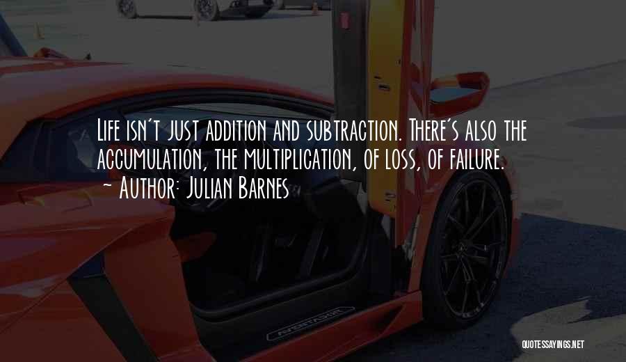 Julian Barnes Quotes: Life Isn't Just Addition And Subtraction. There's Also The Accumulation, The Multiplication, Of Loss, Of Failure.