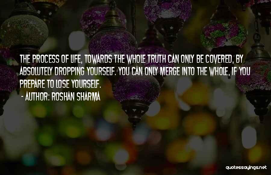 Roshan Sharma Quotes: The Process Of Life, Towards The Whole Truth Can Only Be Covered, By Absolutely Dropping Yourself. You Can Only Merge