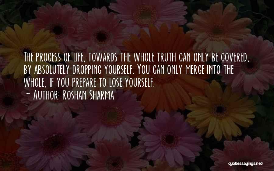 Roshan Sharma Quotes: The Process Of Life, Towards The Whole Truth Can Only Be Covered, By Absolutely Dropping Yourself. You Can Only Merge