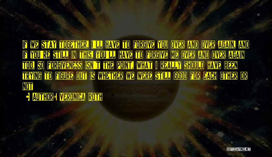 Veronica Roth Quotes: If We Stay Together, I'll Have To Forgive You Over And Over Again, And If You're Still In This, You'll