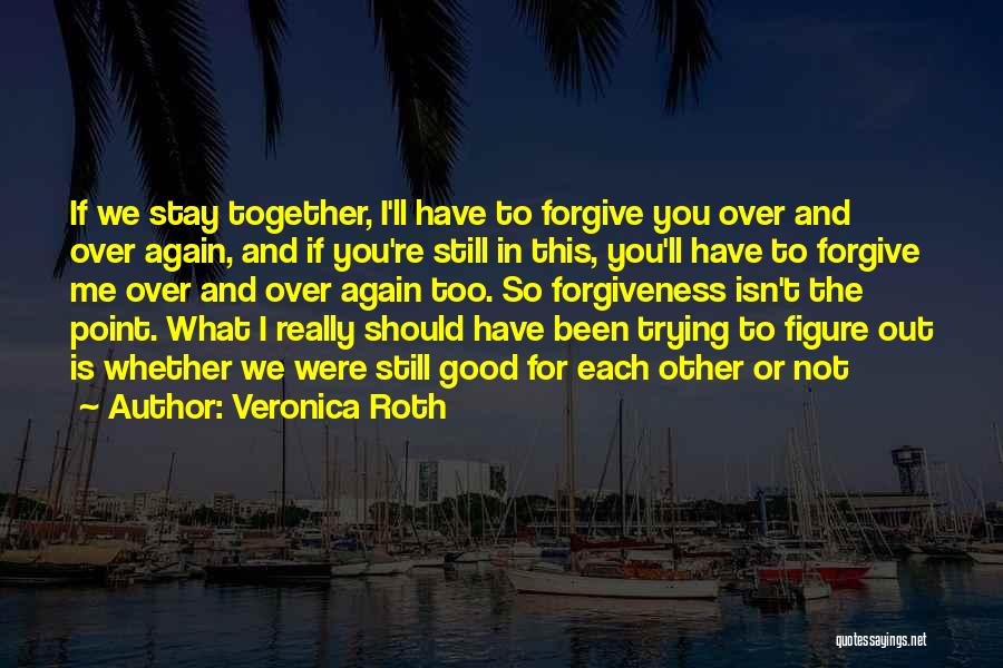 Veronica Roth Quotes: If We Stay Together, I'll Have To Forgive You Over And Over Again, And If You're Still In This, You'll