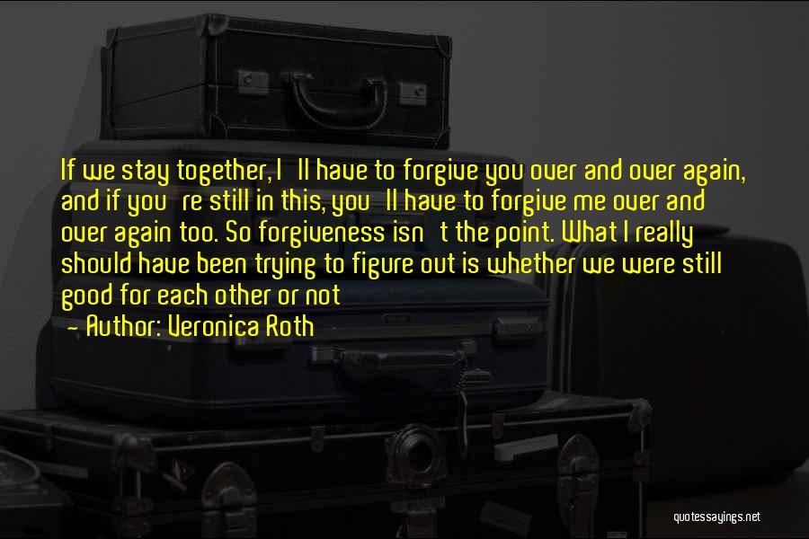 Veronica Roth Quotes: If We Stay Together, I'll Have To Forgive You Over And Over Again, And If You're Still In This, You'll