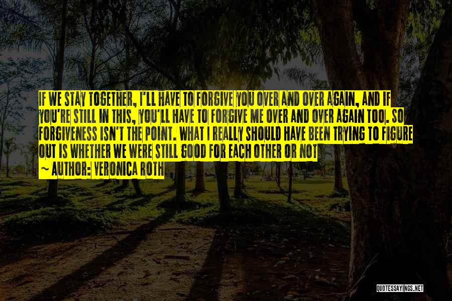 Veronica Roth Quotes: If We Stay Together, I'll Have To Forgive You Over And Over Again, And If You're Still In This, You'll