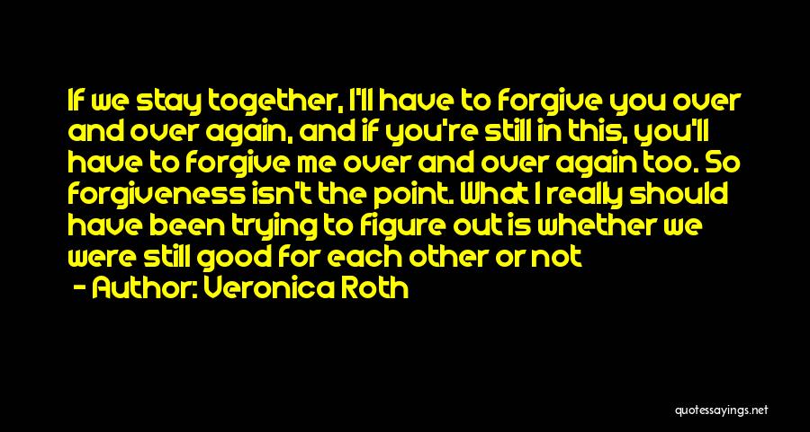 Veronica Roth Quotes: If We Stay Together, I'll Have To Forgive You Over And Over Again, And If You're Still In This, You'll