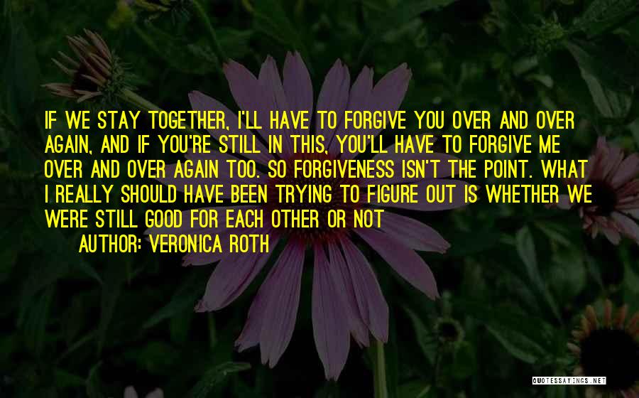 Veronica Roth Quotes: If We Stay Together, I'll Have To Forgive You Over And Over Again, And If You're Still In This, You'll