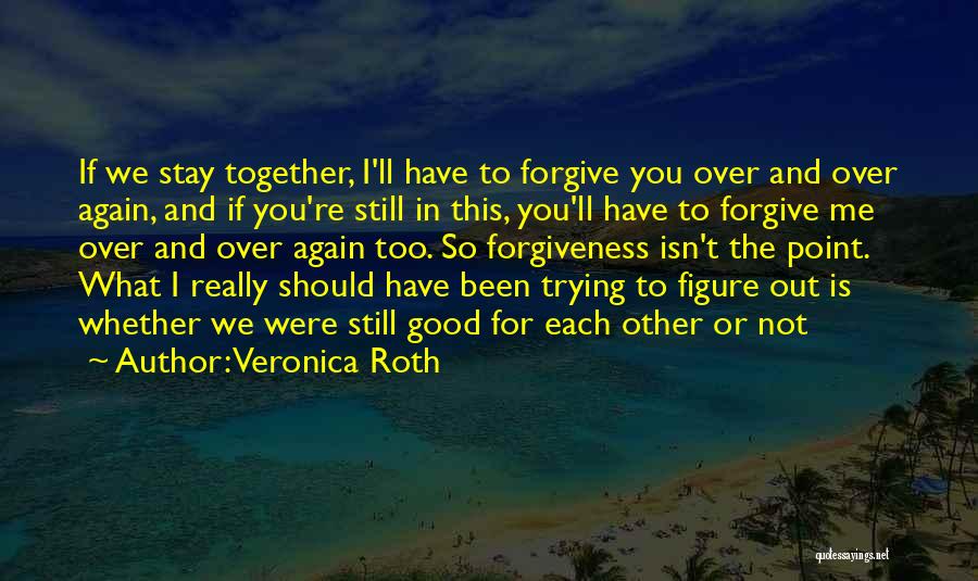 Veronica Roth Quotes: If We Stay Together, I'll Have To Forgive You Over And Over Again, And If You're Still In This, You'll