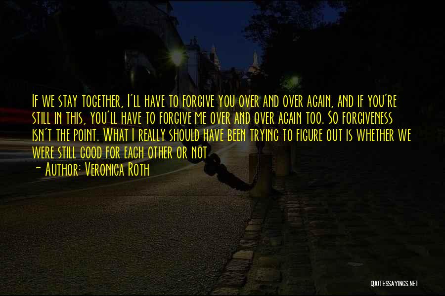 Veronica Roth Quotes: If We Stay Together, I'll Have To Forgive You Over And Over Again, And If You're Still In This, You'll