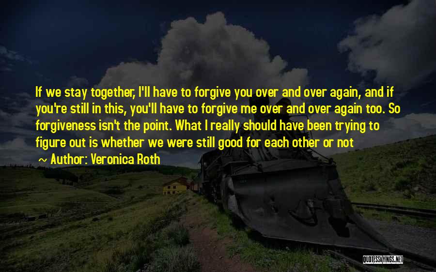 Veronica Roth Quotes: If We Stay Together, I'll Have To Forgive You Over And Over Again, And If You're Still In This, You'll