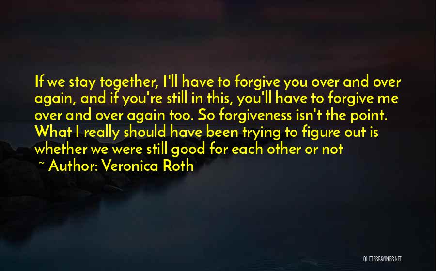 Veronica Roth Quotes: If We Stay Together, I'll Have To Forgive You Over And Over Again, And If You're Still In This, You'll