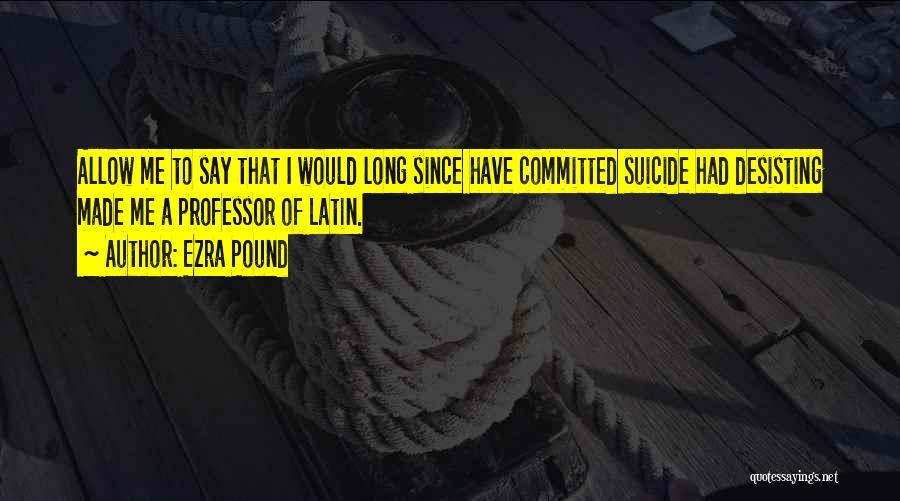 Ezra Pound Quotes: Allow Me To Say That I Would Long Since Have Committed Suicide Had Desisting Made Me A Professor Of Latin.