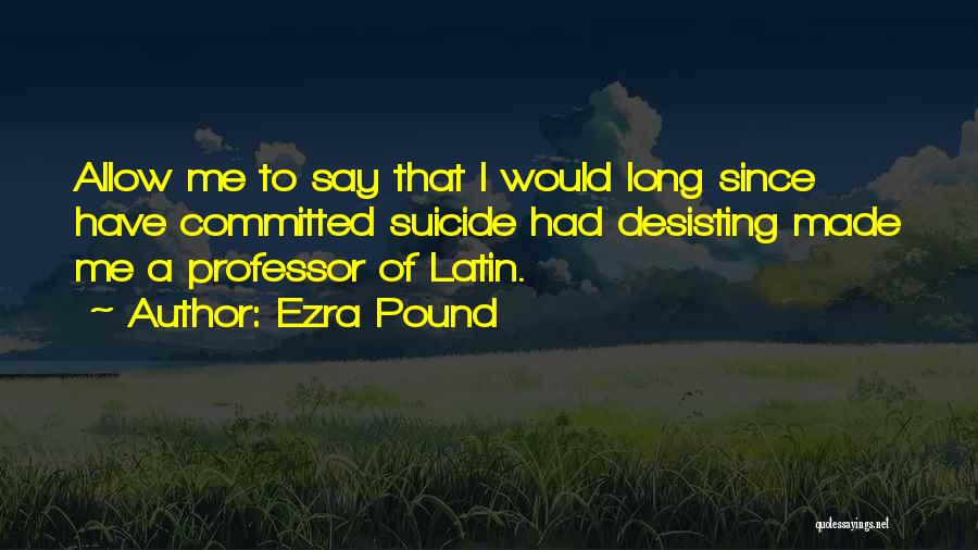 Ezra Pound Quotes: Allow Me To Say That I Would Long Since Have Committed Suicide Had Desisting Made Me A Professor Of Latin.