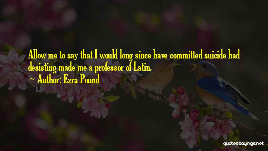 Ezra Pound Quotes: Allow Me To Say That I Would Long Since Have Committed Suicide Had Desisting Made Me A Professor Of Latin.