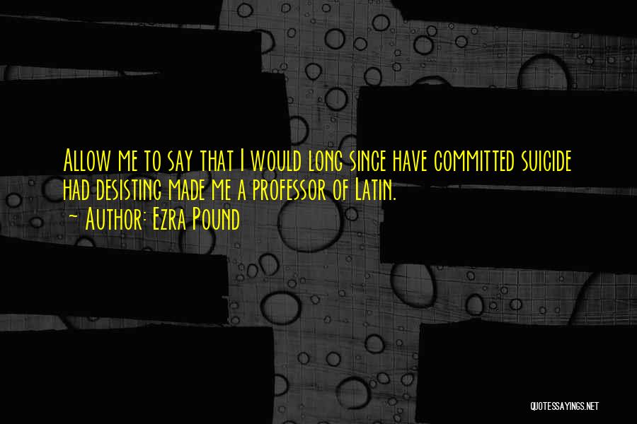 Ezra Pound Quotes: Allow Me To Say That I Would Long Since Have Committed Suicide Had Desisting Made Me A Professor Of Latin.