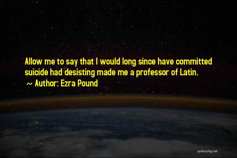 Ezra Pound Quotes: Allow Me To Say That I Would Long Since Have Committed Suicide Had Desisting Made Me A Professor Of Latin.