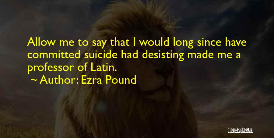 Ezra Pound Quotes: Allow Me To Say That I Would Long Since Have Committed Suicide Had Desisting Made Me A Professor Of Latin.