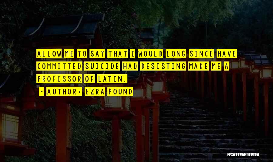 Ezra Pound Quotes: Allow Me To Say That I Would Long Since Have Committed Suicide Had Desisting Made Me A Professor Of Latin.