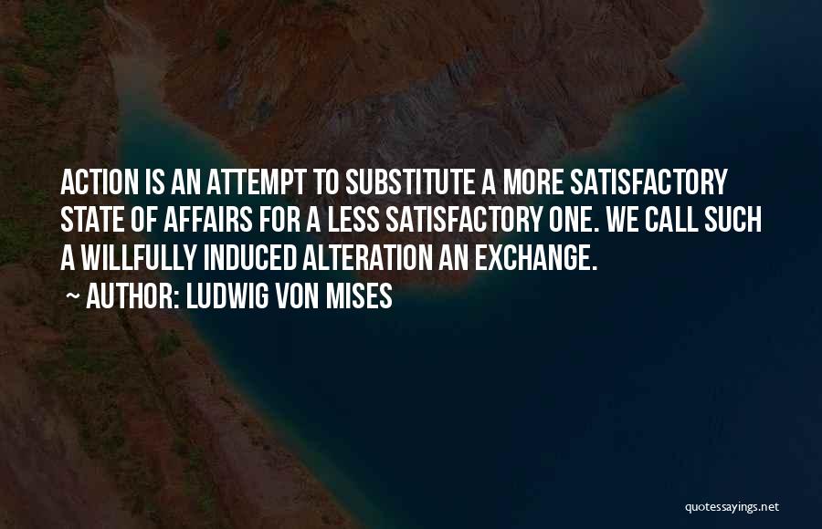 Ludwig Von Mises Quotes: Action Is An Attempt To Substitute A More Satisfactory State Of Affairs For A Less Satisfactory One. We Call Such