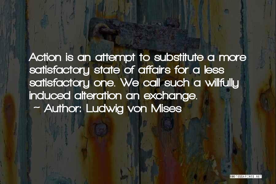 Ludwig Von Mises Quotes: Action Is An Attempt To Substitute A More Satisfactory State Of Affairs For A Less Satisfactory One. We Call Such