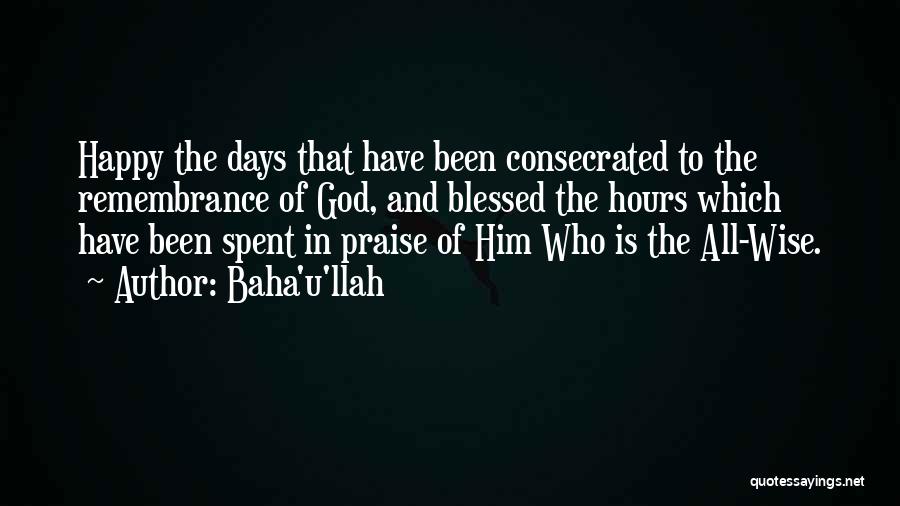 Baha'u'llah Quotes: Happy The Days That Have Been Consecrated To The Remembrance Of God, And Blessed The Hours Which Have Been Spent