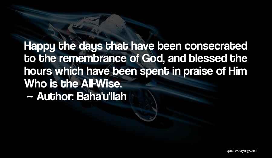 Baha'u'llah Quotes: Happy The Days That Have Been Consecrated To The Remembrance Of God, And Blessed The Hours Which Have Been Spent