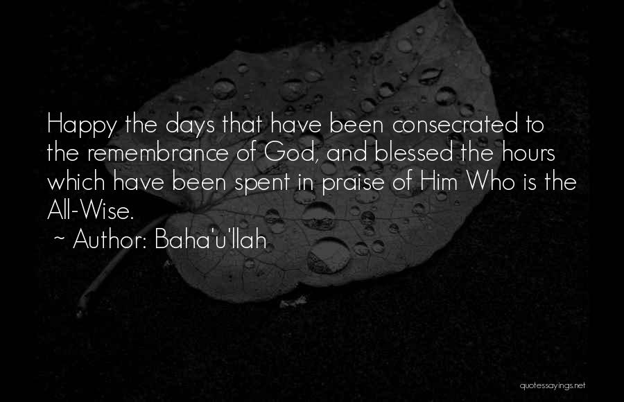 Baha'u'llah Quotes: Happy The Days That Have Been Consecrated To The Remembrance Of God, And Blessed The Hours Which Have Been Spent