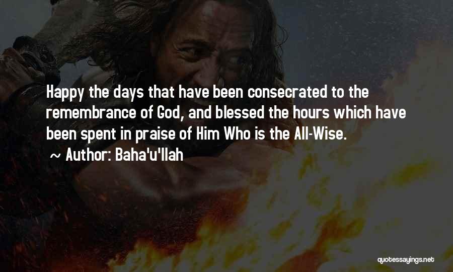 Baha'u'llah Quotes: Happy The Days That Have Been Consecrated To The Remembrance Of God, And Blessed The Hours Which Have Been Spent