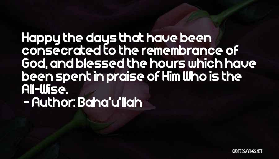 Baha'u'llah Quotes: Happy The Days That Have Been Consecrated To The Remembrance Of God, And Blessed The Hours Which Have Been Spent